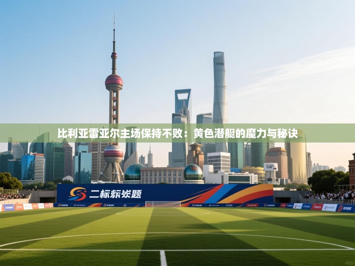 比利亚雷亚尔主场保持不败:黄色潜艇的魔力与秘诀 第2张